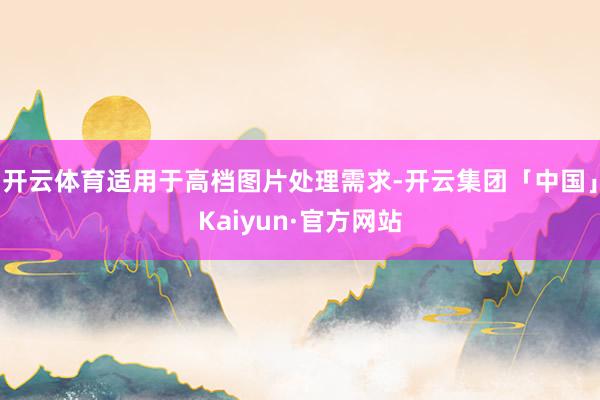 开云体育适用于高档图片处理需求-开云集团「中国」Kaiyun·官方网站