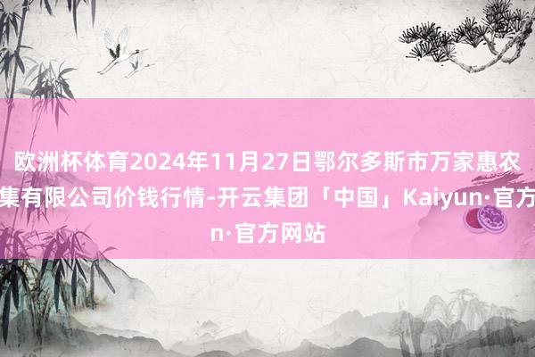 欧洲杯体育2024年11月27日鄂尔多斯市万家惠农贸市集有限公司价钱行情-开云集团「中国」Kaiyun·官方网站