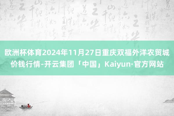 欧洲杯体育2024年11月27日重庆双福外洋农贸城价钱行情-开云集团「中国」Kaiyun·官方网站