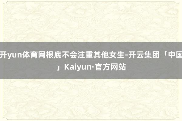 开yun体育网根底不会注重其他女生-开云集团「中国」Kaiyun·官方网站