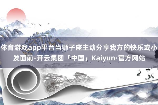 体育游戏app平台当狮子座主动分享我方的快乐或小发面前-开云集团「中国」Kaiyun·官方网站