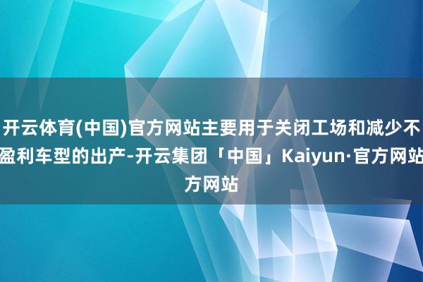 开云体育(中国)官方网站主要用于关闭工场和减少不盈利车型的出产-开云集团「中国」Kaiyun·官方网站