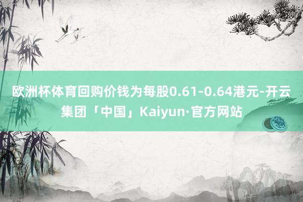 欧洲杯体育回购价钱为每股0.61-0.64港元-开云集团「中国」Kaiyun·官方网站