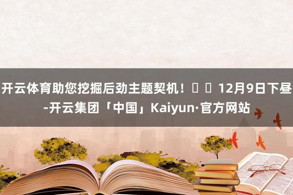 开云体育助您挖掘后劲主题契机！		12月9日下昼-开云集团「中国」Kaiyun·官方网站