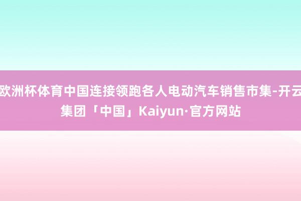 欧洲杯体育中国连接领跑各人电动汽车销售市集-开云集团「中国」Kaiyun·官方网站