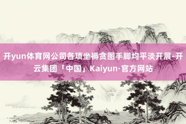 开yun体育网公司各项坐褥贪图手脚均平淡开展-开云集团「中国」Kaiyun·官方网站