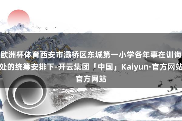 欧洲杯体育西安市灞桥区东城第一小学各年事在训诲处的统筹安排下-开云集团「中国」Kaiyun·官方网站