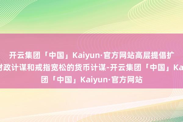 开云集团「中国」Kaiyun·官方网站高层提倡扩充愈加积极的财政计谋和戒指宽松的货币计谋-开云集团「中国」Kaiyun·官方网站