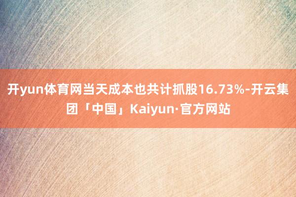 开yun体育网当天成本也共计抓股16.73%-开云集团「中国」Kaiyun·官方网站