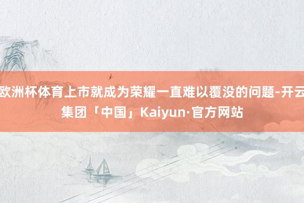 欧洲杯体育上市就成为荣耀一直难以覆没的问题-开云集团「中国」Kaiyun·官方网站