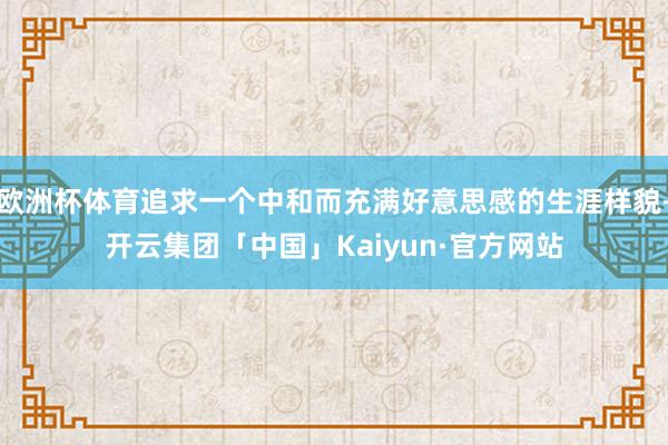 欧洲杯体育追求一个中和而充满好意思感的生涯样貌-开云集团「中国」Kaiyun·官方网站