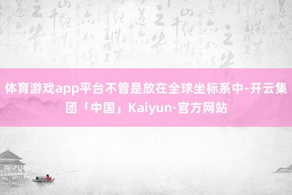 体育游戏app平台不管是放在全球坐标系中-开云集团「中国」Kaiyun·官方网站