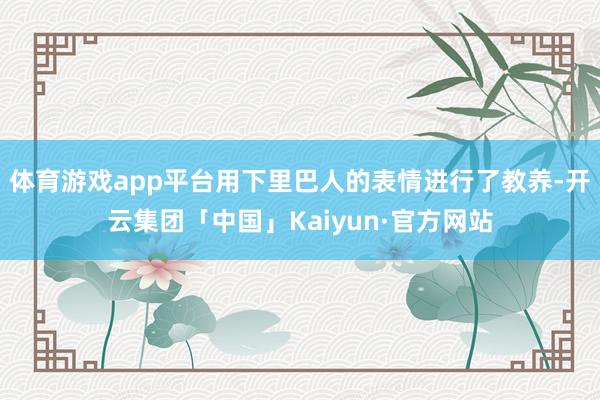 体育游戏app平台用下里巴人的表情进行了教养-开云集团「中国」Kaiyun·官方网站