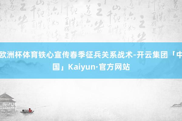 欧洲杯体育铁心宣传春季征兵关系战术-开云集团「中国」Kaiyun·官方网站