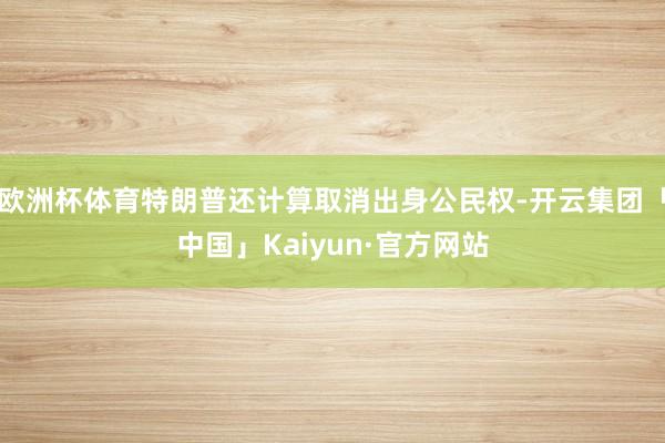 欧洲杯体育特朗普还计算取消出身公民权-开云集团「中国」Kaiyun·官方网站