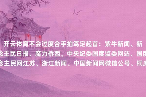 开云体育不会过度合手拍笃定起首：紫牛新闻、新华社、央视新闻、东说念主民日报、魔力桥西、中央纪委国度监委网站、国度播送电视总局、东说念主民网江苏、浙江新闻、中国新闻网微信公号、桐庐公安、央视体育、南京日报微信公号、中国铁路微博、中国驻韩国大使馆、极目新闻整合：李燕 盛慧梅-开云集团「中国」Kaiyun·官方网站