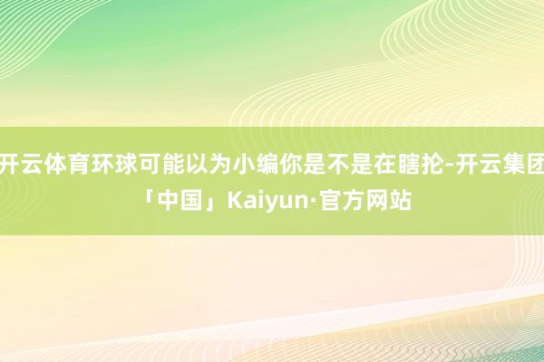 开云体育环球可能以为小编你是不是在瞎抡-开云集团「中国」Kaiyun·官方网站