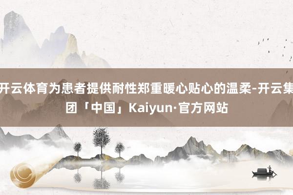 开云体育为患者提供耐性郑重暖心贴心的温柔-开云集团「中国」Kaiyun·官方网站