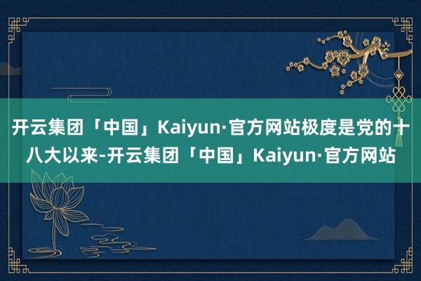 开云集团「中国」Kaiyun·官方网站极度是党的十八大以来-开云集团「中国」Kaiyun·官方网站