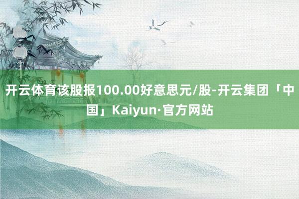 开云体育该股报100.00好意思元/股-开云集团「中国」Kaiyun·官方网站