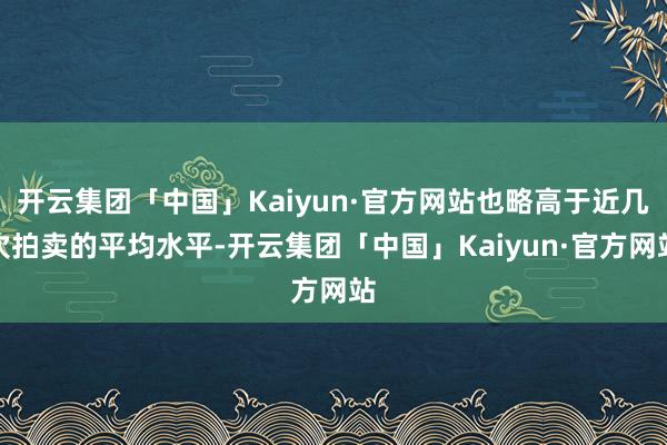 开云集团「中国」Kaiyun·官方网站也略高于近几次拍卖的平均水平-开云集团「中国」Kaiyun·官方网站