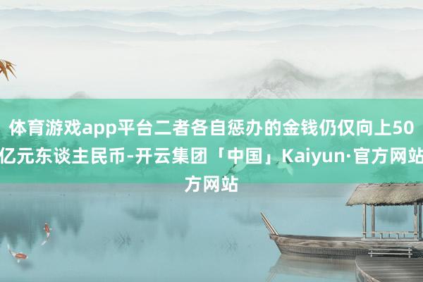 体育游戏app平台二者各自惩办的金钱仍仅向上50亿元东谈主民币-开云集团「中国」Kaiyun·官方网站