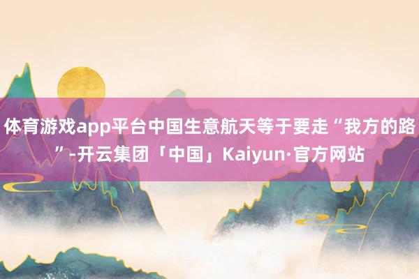 体育游戏app平台中国生意航天等于要走“我方的路”-开云集团「中国」Kaiyun·官方网站