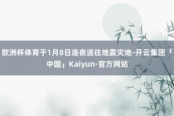 欧洲杯体育于1月8日连夜送往地震灾地-开云集团「中国」Kaiyun·官方网站