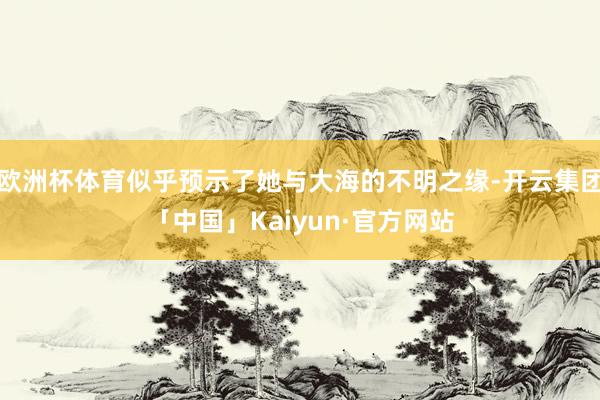 欧洲杯体育似乎预示了她与大海的不明之缘-开云集团「中国」Kaiyun·官方网站