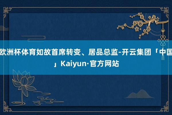 欧洲杯体育如故首席转变、居品总监-开云集团「中国」Kaiyun·官方网站