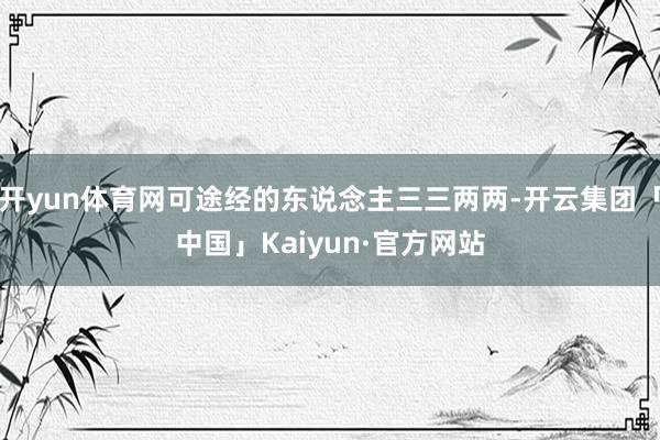 开yun体育网可途经的东说念主三三两两-开云集团「中国」Kaiyun·官方网站