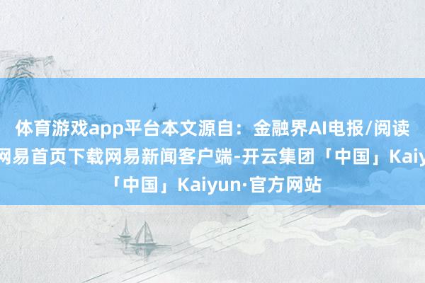 体育游戏app平台本文源自：金融界AI电报/阅读下一篇/复返网易首页下载网易新闻客户端-开云集团「中国」Kaiyun·官方网站