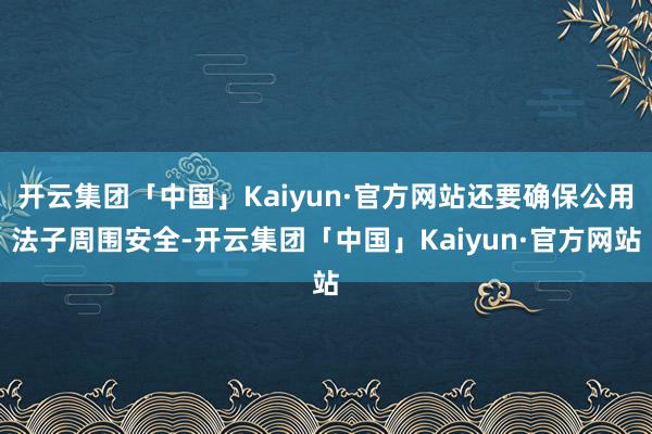 开云集团「中国」Kaiyun·官方网站还要确保公用法子周围安全-开云集团「中国」Kaiyun·官方网站