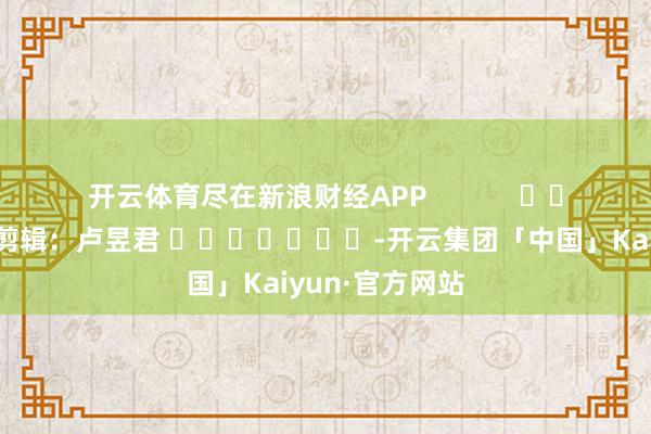 开云体育尽在新浪财经APP            						连累剪辑：卢昱君 							-开云集团「中国」Kaiyun·官方网站