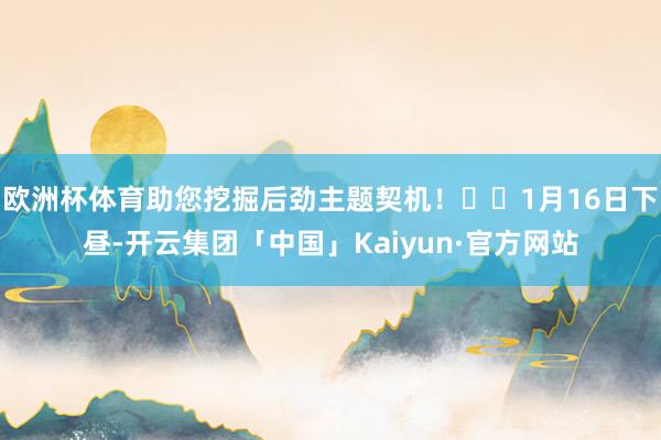 欧洲杯体育助您挖掘后劲主题契机！		1月16日下昼-开云集团「中国」Kaiyun·官方网站