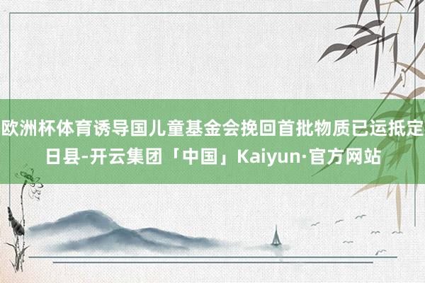 欧洲杯体育诱导国儿童基金会挽回首批物质已运抵定日县-开云集团「中国」Kaiyun·官方网站