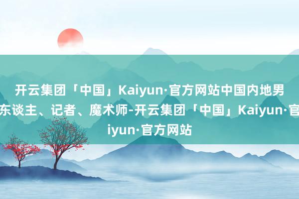 开云集团「中国」Kaiyun·官方网站中国内地男主合手东谈主、记者、魔术师-开云集团「中国」Kaiyun·官方网站