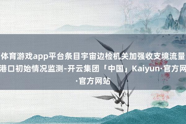 体育游戏app平台条目宇宙边检机关加强收支境流量和港口初始情况监测-开云集团「中国」Kaiyun·官方网站