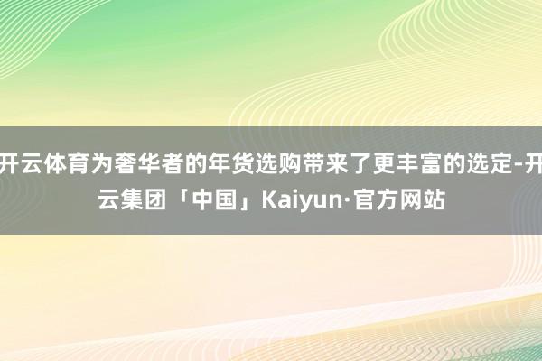 开云体育为奢华者的年货选购带来了更丰富的选定-开云集团「中国」Kaiyun·官方网站