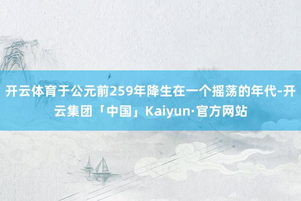 开云体育于公元前259年降生在一个摇荡的年代-开云集团「中国」Kaiyun·官方网站