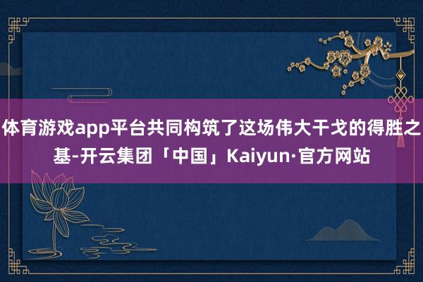 体育游戏app平台共同构筑了这场伟大干戈的得胜之基-开云集团「中国」Kaiyun·官方网站