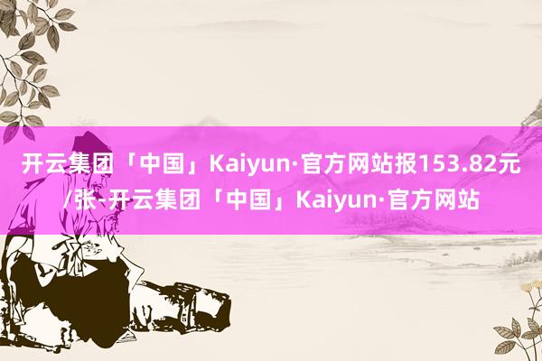 开云集团「中国」Kaiyun·官方网站报153.82元/张-开云集团「中国」Kaiyun·官方网站