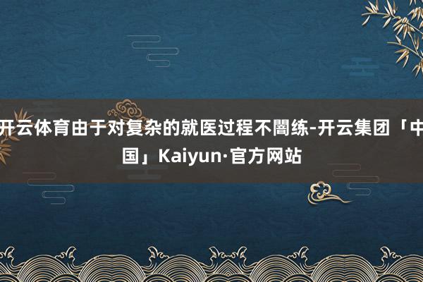 开云体育由于对复杂的就医过程不闇练-开云集团「中国」Kaiyun·官方网站