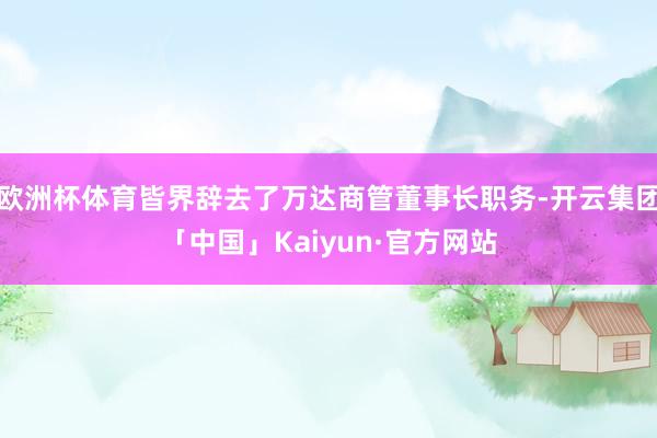 欧洲杯体育皆界辞去了万达商管董事长职务-开云集团「中国」Kaiyun·官方网站