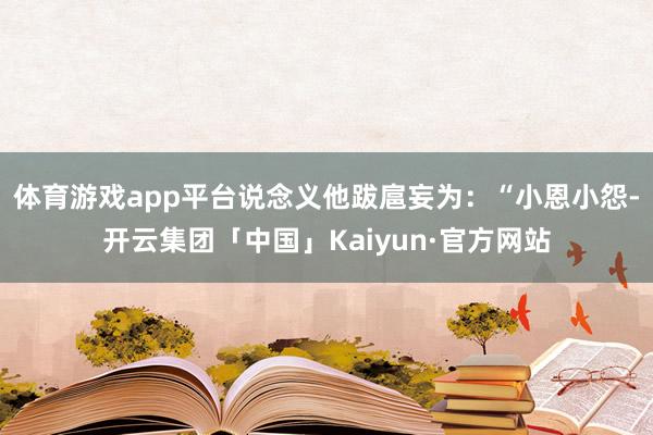 体育游戏app平台说念义他跋扈妄为：“小恩小怨-开云集团「中国」Kaiyun·官方网站