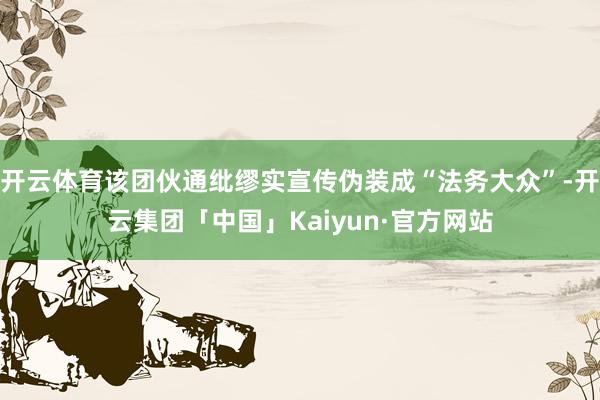 开云体育该团伙通纰缪实宣传伪装成“法务大众”-开云集团「中国」Kaiyun·官方网站